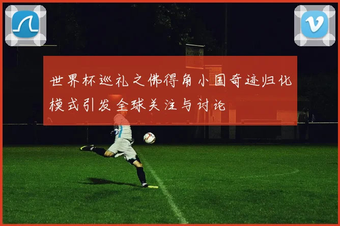 世界杯巡礼之佛得角小国奇迹归化模式引发全球关注与讨论