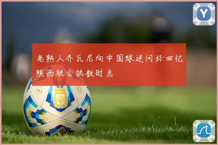 老熟人乔瓦尼向中国球迷问好回忆陕西联合执教时光