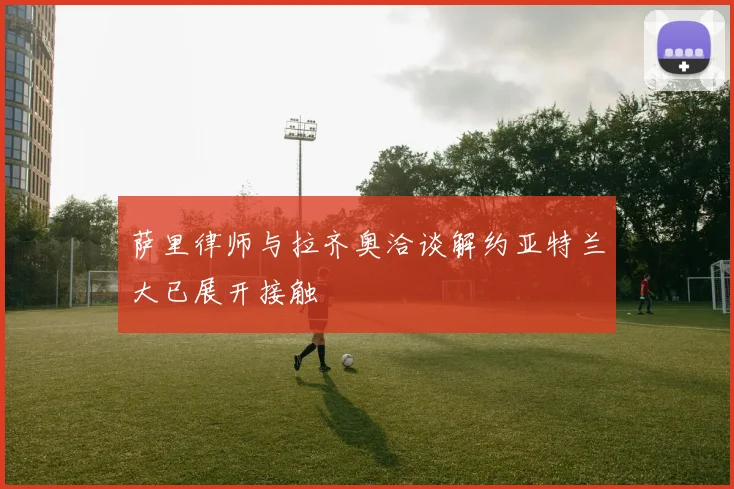 萨里律师与拉齐奥洽谈解约亚特兰大已展开接触