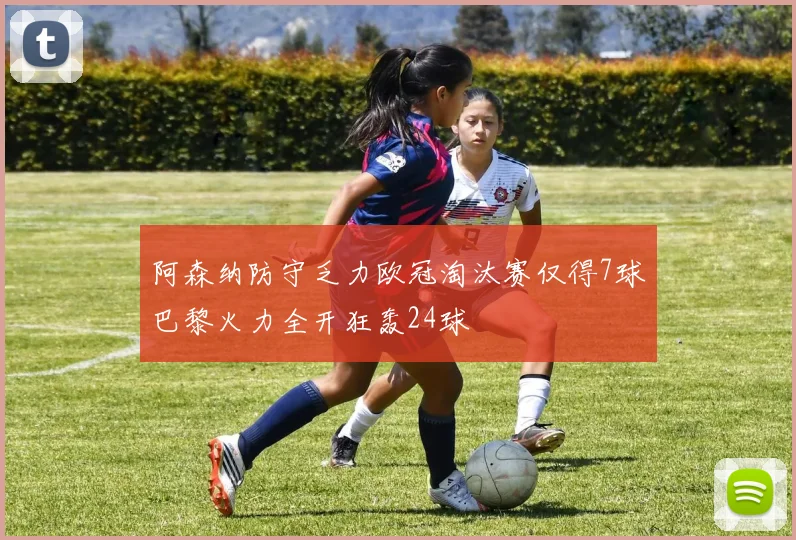 阿森纳防守乏力欧冠淘汰赛仅得7球巴黎火力全开狂轰24球