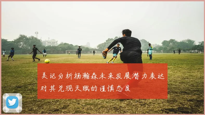 美记分析杨瀚森未来发展潜力表达对其兑现天赋的谨慎态度