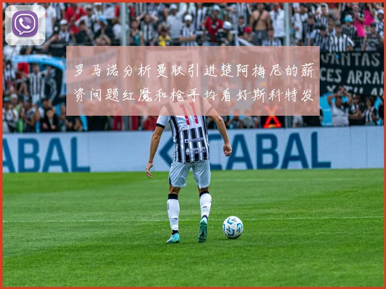 罗马诺分析曼联引进楚阿梅尼的薪资问题红魔和枪手均看好斯科特发展潜力