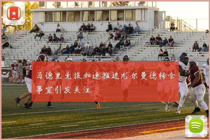马德里竞技加速推进尤尔曼德转会事宜引发关注