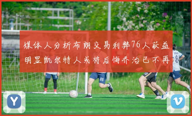 媒体人分析布朗交易利弊76人获益明显凯尔特人或将后悔乔治已不再巅峰