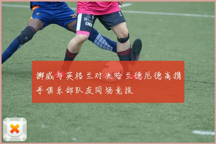 挪威与英格兰对决哈兰德厄德高携手俱乐部队友同场竞技