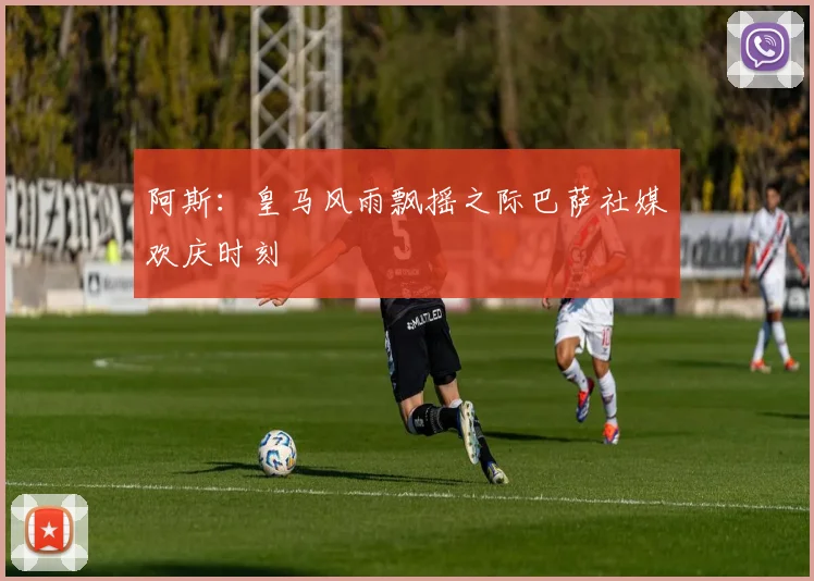 阿斯：皇马风雨飘摇之际巴萨社媒欢庆时刻