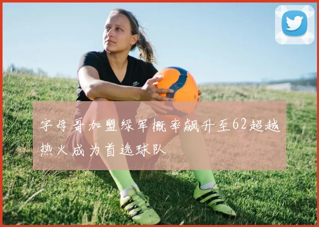 字母哥加盟绿军概率飙升至62超越热火成为首选球队