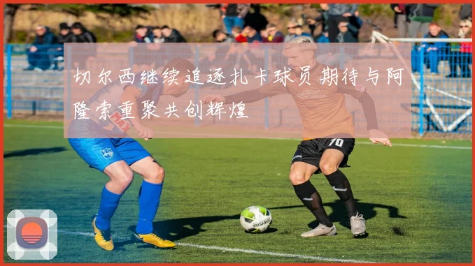 切尔西继续追逐扎卡球员期待与阿隆索重聚共创辉煌