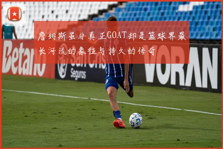 詹姆斯虽非真正GOAT却是篮球界最长河流的象征与持久的传奇