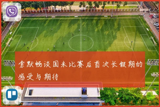 索默畅谈国米比赛后首次长假期的感受与期待