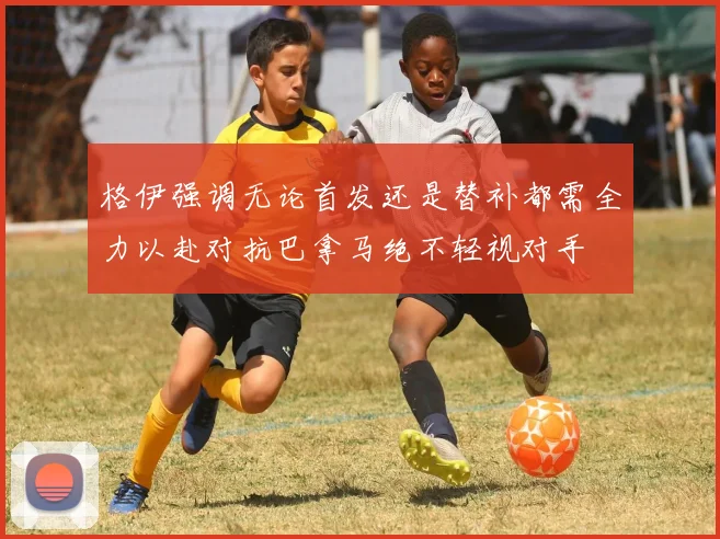 格伊强调无论首发还是替补都需全力以赴对抗巴拿马绝不轻视对手