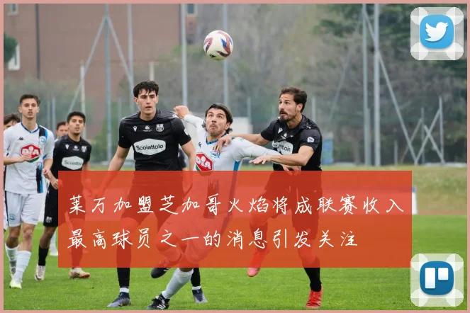 莱万加盟芝加哥火焰将成联赛收入最高球员之一的消息引发关注