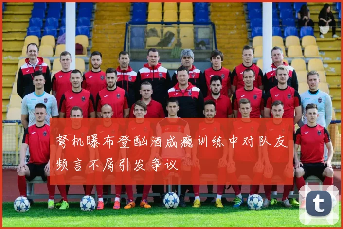 弩机曝布登酗酒成瘾训练中对队友频言不屑引发争议