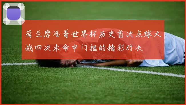 荷兰摩洛哥世界杯历史首次点球大战四次未命中门框的精彩对决